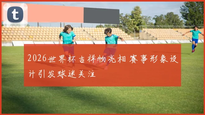 2026世界杯吉祥物亮相 赛事形象设计引发球迷关注