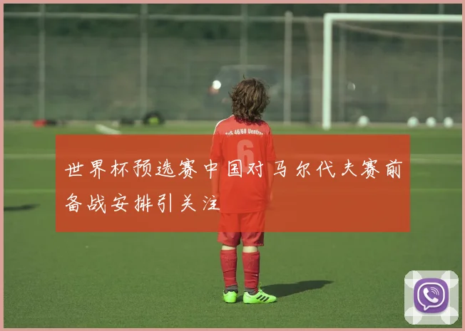 世界杯预选赛中国对马尔代夫赛前备战安排引关注