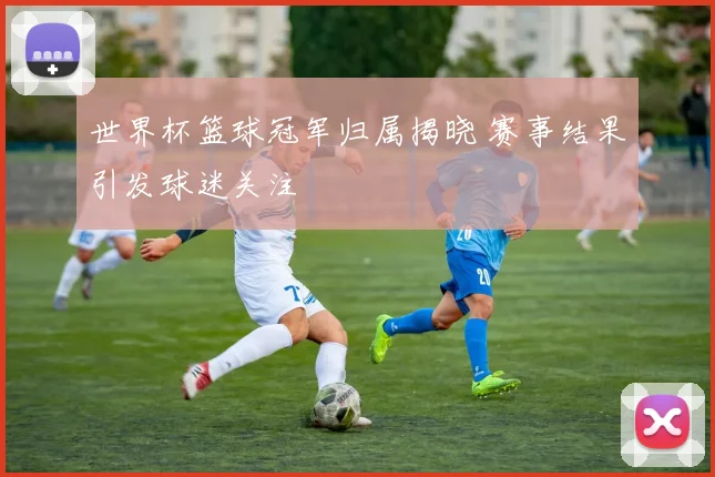 世界杯篮球冠军归属揭晓 赛事结果引发球迷关注