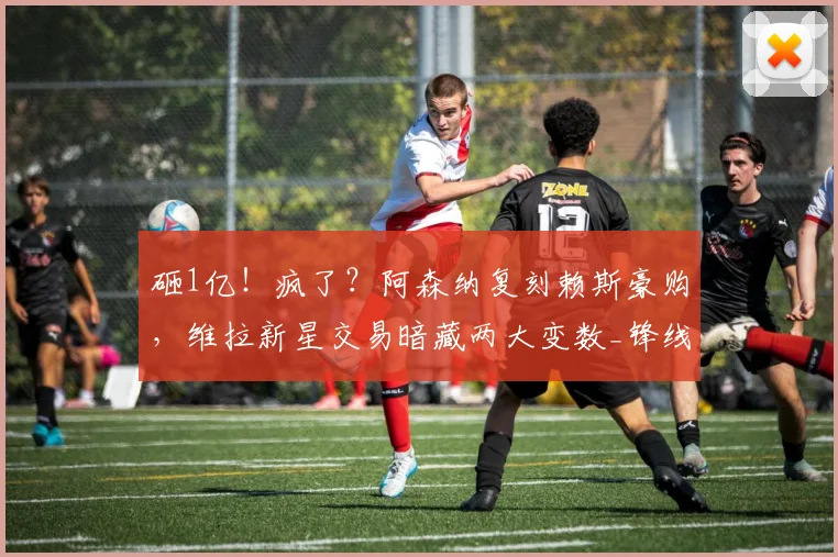 砸1亿!疯了?阿森纳复刻赖斯豪购,维拉新星交易暗藏两大变数_锋线_英超_凯雷斯