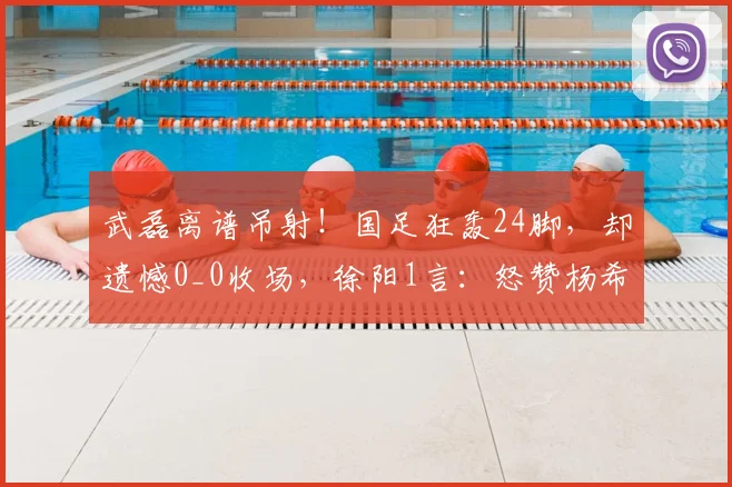 武磊离谱吊射！国足狂轰24脚，却遗憾0_0收场，徐阳1言：怒赞杨希