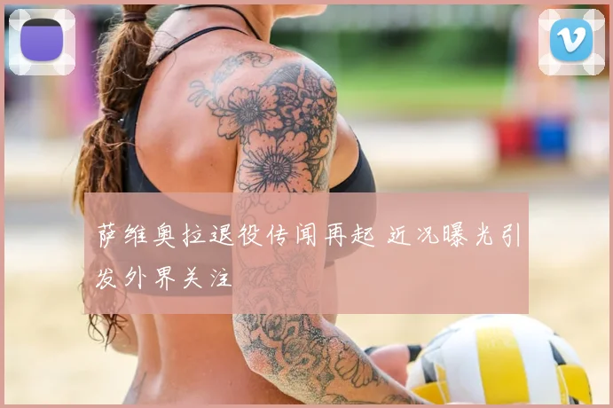 萨维奥拉退役传闻再起 近况曝光引发外界关注