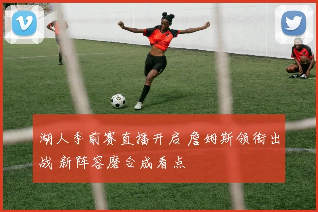 湖人季前赛直播开启 詹姆斯领衔出战 新阵容磨合成看点