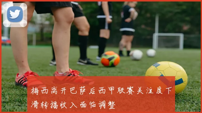 梅西离开巴萨后西甲联赛关注度下滑转播收入面临调整