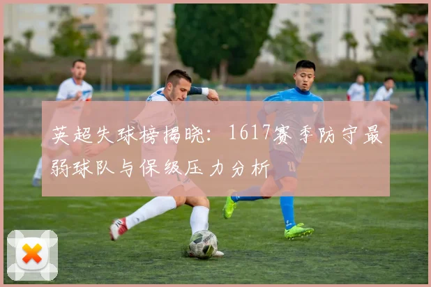 英超失球榜揭晓：1617赛季防守最弱球队与保级压力分析