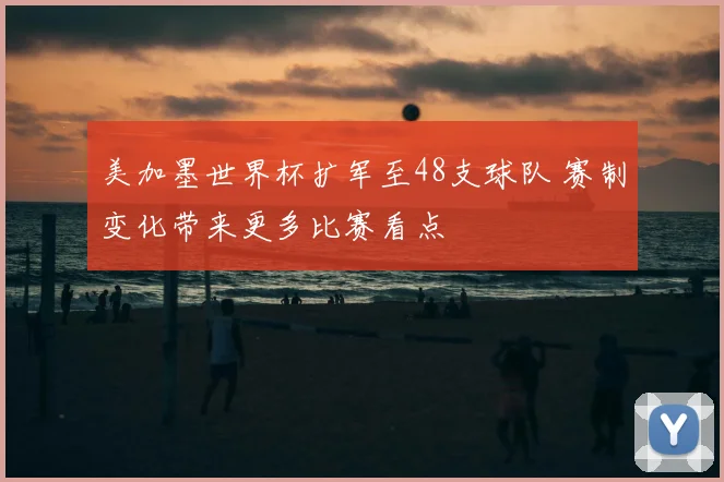 美加墨世界杯扩军至48支球队 赛制变化带来更多比赛看点