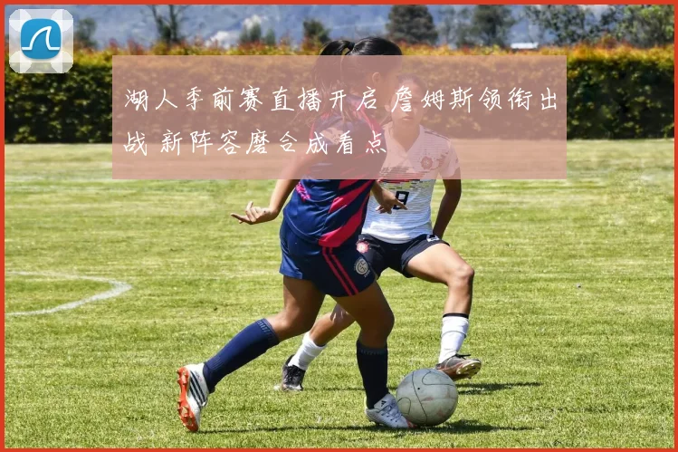 湖人季前赛直播开启 詹姆斯领衔出战 新阵容磨合成看点