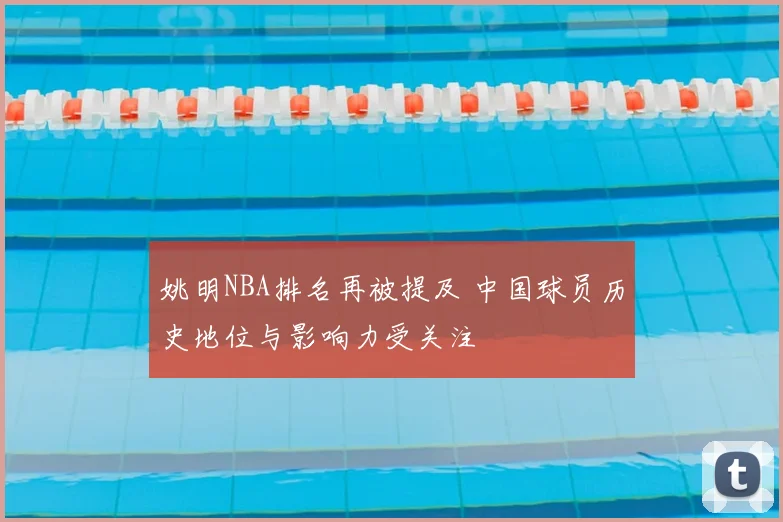 姚明NBA排名再被提及 中国球员历史地位与影响力受关注