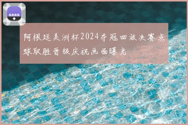 阿根廷美洲杯2024夺冠回放决赛点球取胜晋级庆祝画面曝光