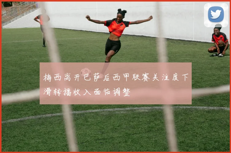 梅西离开巴萨后西甲联赛关注度下滑转播收入面临调整