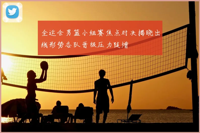 全运会男篮小组赛焦点对决揭晓出线形势各队晋级压力陡增