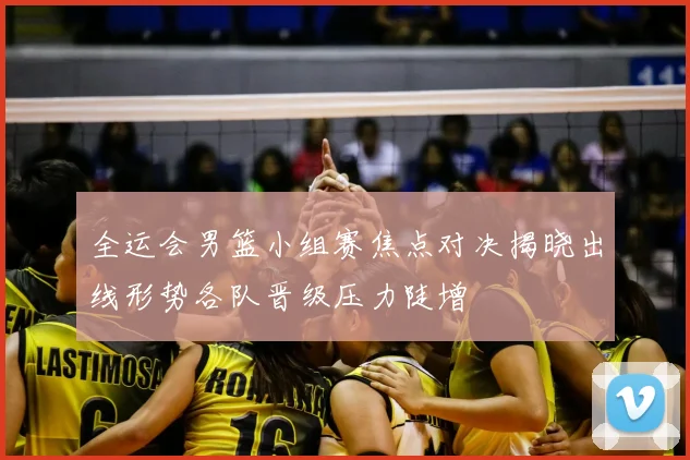 全运会男篮小组赛焦点对决揭晓出线形势各队晋级压力陡增