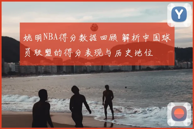 姚明NBA得分数据回顾 解析中国球员联盟的得分表现与历史地位