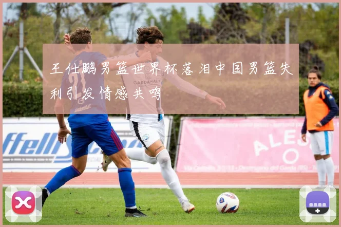 王仕鹏男篮世界杯落泪中国男篮失利引发情感共鸣