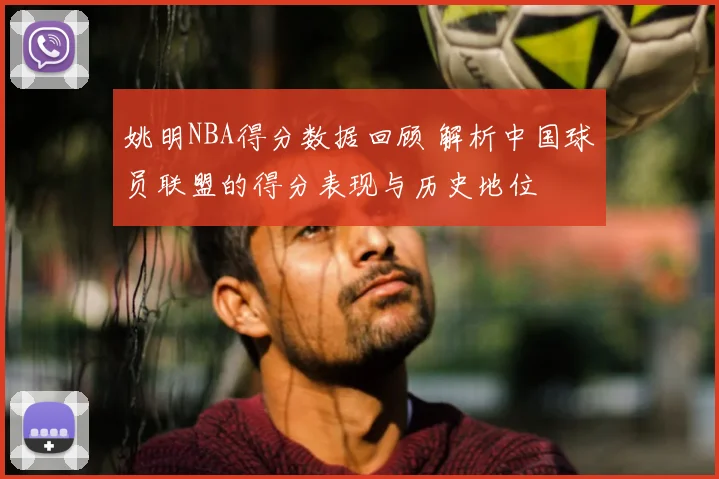 姚明NBA得分数据回顾 解析中国球员联盟的得分表现与历史地位