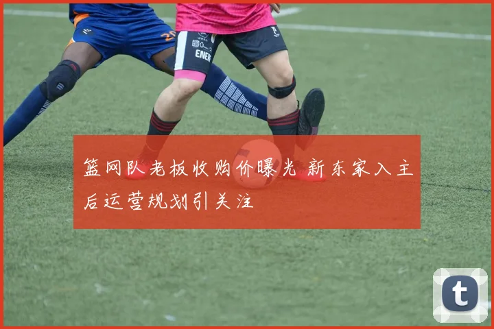 篮网队老板收购价曝光 新东家入主后运营规划引关注