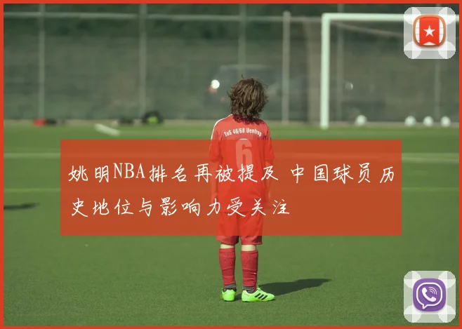 姚明NBA排名再被提及 中国球员历史地位与影响力受关注