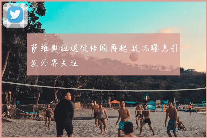 萨维奥拉退役传闻再起 近况曝光引发外界关注