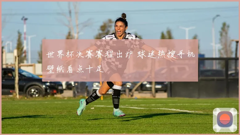 世界杯决赛赛程出炉 球迷热搜手机壁纸看点十足