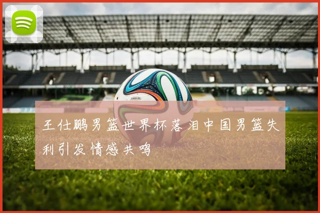 王仕鹏男篮世界杯落泪中国男篮失利引发情感共鸣