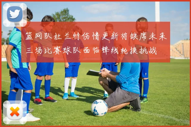 篮网队杜兰特伤情更新将缺席未来三场比赛球队面临锋线轮换挑战