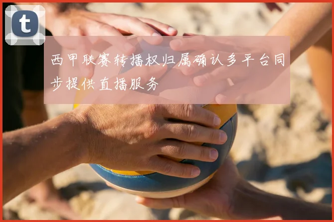 西甲联赛转播权归属确认多平台同步提供直播服务