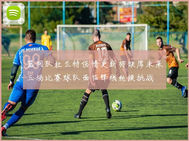 篮网队杜兰特伤情更新将缺席未来三场比赛球队面临锋线轮换挑战