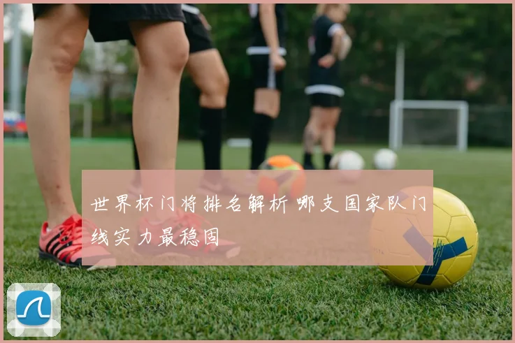 世界杯门将排名解析 哪支国家队门线实力最稳固