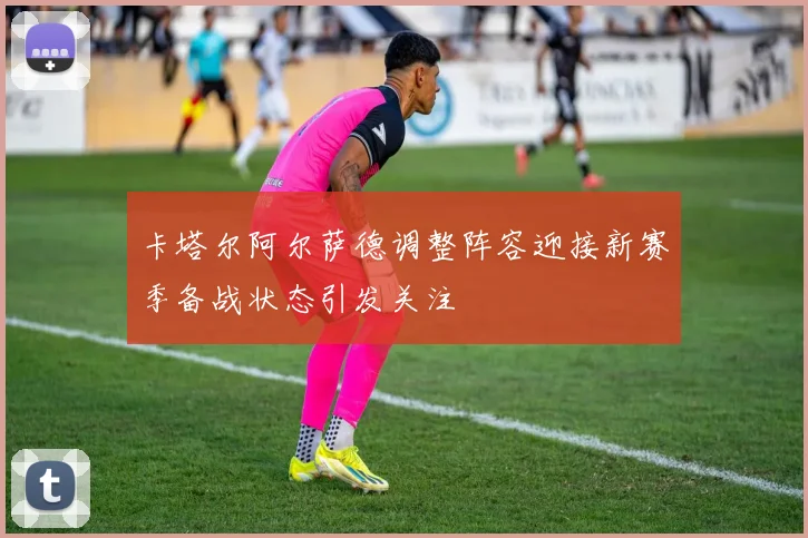 卡塔尔阿尔萨德调整阵容迎接新赛季备战状态引发关注