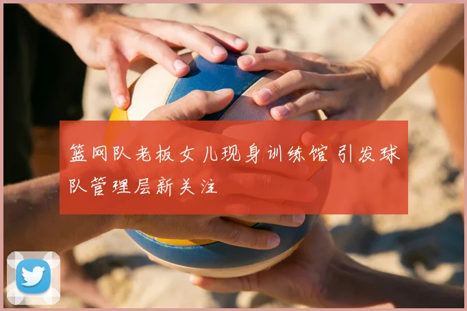 篮网队老板女儿现身训练馆 引发球队管理层新关注