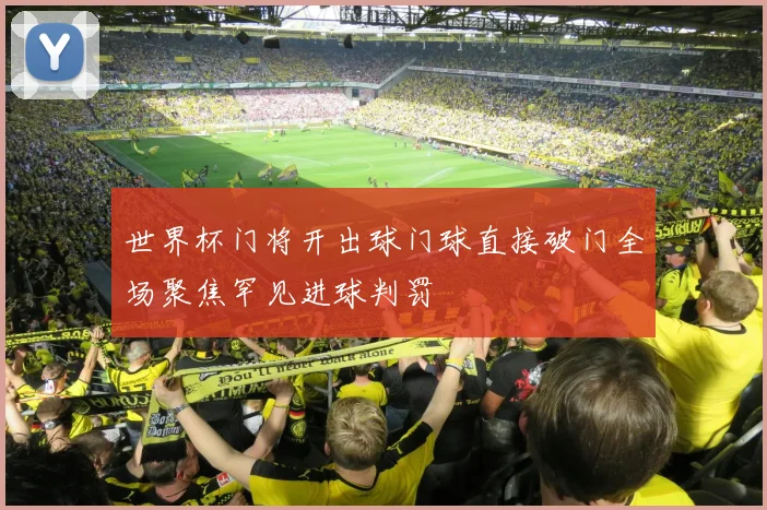 世界杯门将开出球门球直接破门全场聚焦罕见进球判罚